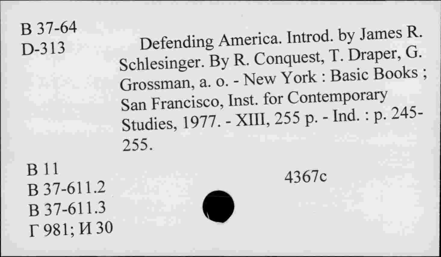 ﻿B 37-64
D-313
Defending America. Introd, by James R. Schlesinger. By R. Conquest, T. Draper, G. Grossman, a. o. - New York : Basic Books ; San Francisco, Inst, for Contemporary Studies, 1977. - XIII, 255 p. - Ind. : p. 245-255.
B 11
B 37-611.2
B 37-611.3
f 981; H 30
4367c